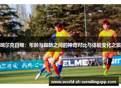 胡尔克自嘲：年龄与脂肪之间的神奇对比与体能变化之旅