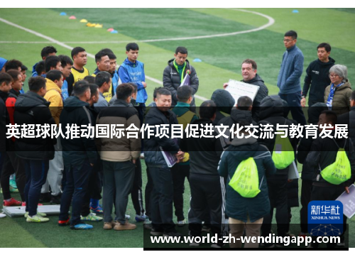 英超球队推动国际合作项目促进文化交流与教育发展 英超球队推动国际合作项目促进文化交流与教育发展