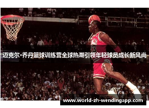 迈克尔·乔丹篮球训练营全球热潮引领年轻球员成长新风尚 迈克尔·乔丹篮球训练营全球热潮引领年轻球员成长新风尚