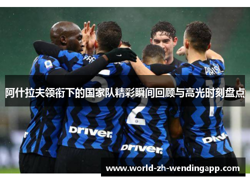 阿什拉夫领衔下的国家队精彩瞬间回顾与高光时刻盘点 阿什拉夫领衔下的国家队精彩瞬间回顾与高光时刻盘点