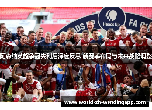 阿森纳英超争冠失利后深度反思 新赛季布局与未来战略调整