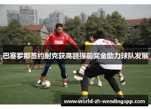 巴塞罗那签约耐克获高额提前奖金助力球队发展