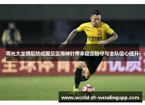 蒋光太坐镇后防成国足定海神针带来稳定防守与全队信心提升