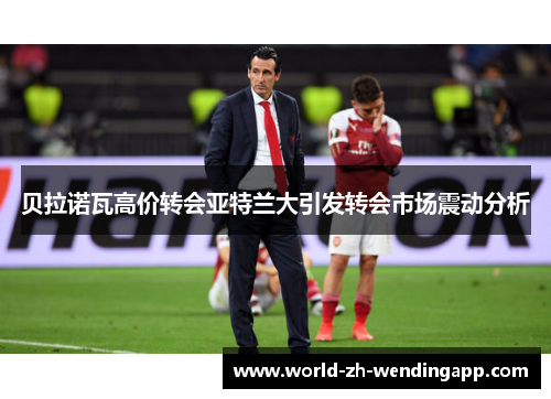 贝拉诺瓦高价转会亚特兰大引发转会市场震动分析