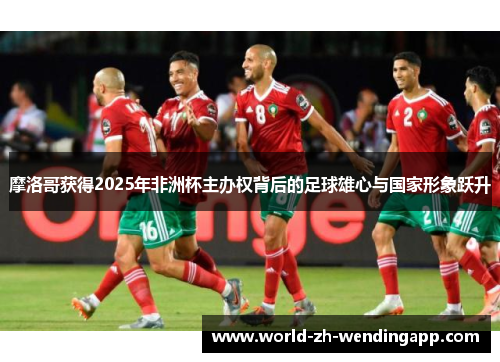 摩洛哥获得2025年非洲杯主办权背后的足球雄心与国家形象跃升
